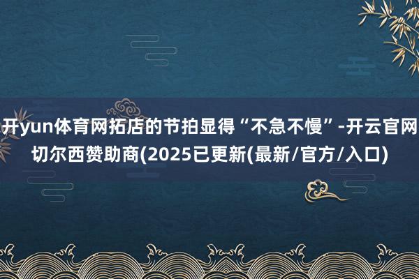 开yun体育网拓店的节拍显得“不急不慢”-开云官网切尔西赞助商(2025已更新(最新/官方/入口)
